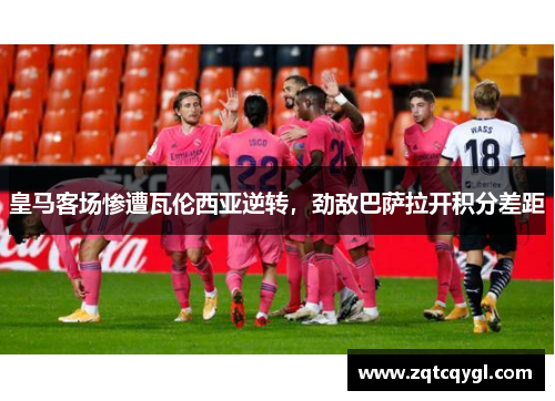 皇马客场惨遭瓦伦西亚逆转，劲敌巴萨拉开积分差距