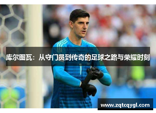 库尔图瓦：从守门员到传奇的足球之路与荣耀时刻